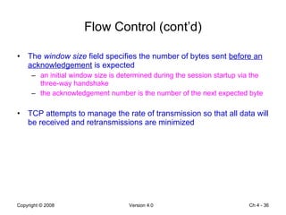 Flow Control (cont’d) The  window size  field specifies the number of bytes sent  before an acknowledgement  is expected an initial window size is determined during the session startup via the three-way handshake the acknowledgement number is the number of the next expected byte TCP attempts to manage the rate of transmission so that all data will be received and retransmissions are minimized Ch 4 -  