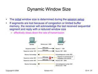 Dynamic Window Size The  initial  window size is determined during the  session setup If segments are lost because of congestion or limited buffer memory, the receiver will acknowledge the last received sequential segment and reply with a reduced window size effectively slows down the rate of transmission Ch 4 -  