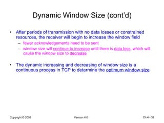 Dynamic Window Size (cont’d) After periods of transmission with no data losses or constrained resources, the receiver will begin to increase the window field fewer acknowledgements need to be sent window size will  continue to increase  until there is  data loss , which will cause the window size to  decrease The dynamic increasing and decreasing of window size is a continuous process in TCP to determine the  optimum window size Ch 4 -  