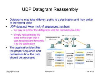 UDP Datagram Reassembly Datagrams may take different paths to a destination and may arrive in the wrong order UDP  does not  keep track of  sequences numbers no way to reorder the datagrams into the transmission order Ch 4 -  simply reassembles the data in the order that it was received and forwards it to the application The application identifies the proper sequence and determines how the data should be processed 
