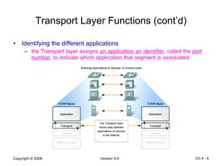 Transport Layer Functions (cont’d) Identifying the different applications the Transport layer assigns  an application an identifier , called the  port number , to indicate which application that segment is associated Ch 4 -  