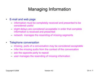 Managing Information E-mail and web page information must be completely received and presented to be considered useful slight delays are considered acceptable in order that complete information is received and presented network  manages the resending of missing segments Telephone conversation missing  parts of a conversation may be considered acceptable infer the missing audio from the context of the conversation ask the opposite party to repeat user manages the resending of missing information Ch 4 -  
