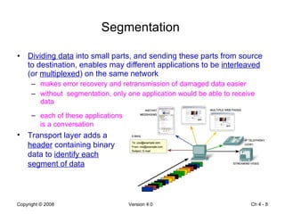 Segmentation   Dividing data  into small parts, and sending these parts from source to destination, enables may different applications to be  interleaved  (or  multiplexed ) on the same network makes error recovery and retransmission of damaged data easier without  segmentation, only one application would be able to receive data Ch 4 -  each of these applications is a conversation  Transport layer adds a  header  containing binary data to  identify each segment of data 