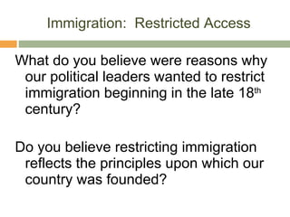 Immigration:  Restricted Access What do you believe were reasons why our political leaders wanted to restrict immigration beginning in the late 18 th  century? Do you believe restricting immigration reflects the principles upon which our country was founded? 