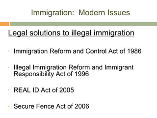 Immigration:  Modern Issues Legal solutions to illegal immigration Immigration Reform and Control Act of 1986 Illegal Immigration Reform and Immigrant Responsibility Act of 1996 REAL ID Act of 2005 Secure Fence Act of 2006 