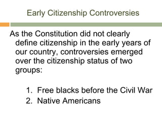 Early Citizenship Controversies As the Constitution did not clearly define citizenship in the early years of our country, controversies emerged over the citizenship status of two groups:   1.  Free blacks before the Civil War  2.  Native Americans 