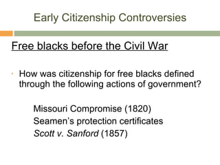 Early Citizenship Controversies Free blacks before the Civil War How was citizenship for free blacks defined through the following actions of government? Missouri Compromise (1820) Seamen’s protection certificates Scott v. Sanford  (1857) 