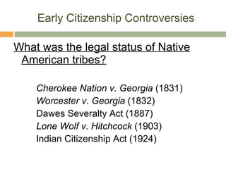 Early Citizenship Controversies What was the legal status of Native American tribes? Cherokee Nation v. Georgia  (1831) Worcester v. Georgia  (1832) Dawes Severalty Act (1887) Lone Wolf v. Hitchcock  (1903) Indian Citizenship Act (1924) 