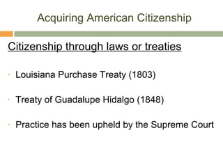 Acquiring American Citizenship Citizenship through laws or treaties Louisiana Purchase Treaty (1803) Treaty of Guadalupe Hidalgo (1848) Practice has been upheld by the Supreme Court 