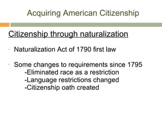 Acquiring American Citizenship Citizenship through naturalization Naturalization Act of 1790 first law Some changes to requirements since 1795 -Eliminated race as a restriction -Language restrictions changed -Citizenship oath created 