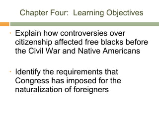 Chapter Four:  Learning Objectives Explain how controversies over citizenship affected free blacks before the Civil War and Native Americans Identify the requirements that Congress has imposed for the naturalization of foreigners 