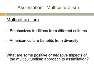 Assimilation:  Multiculturalism Multiculturalism Emphasizes traditions from different cultures American culture benefits from diversity What are some positive or negative aspects of the multiculturalism approach to assimilation? 