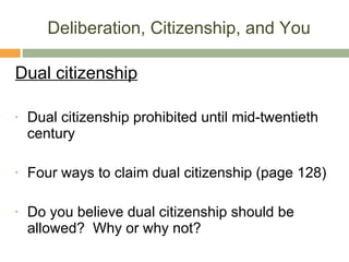 Deliberation, Citizenship, and You Dual citizenship Dual citizenship prohibited until mid-twentieth century Four ways to claim dual citizenship (page 128) Do you believe dual citizenship should be allowed?  Why or why not? 