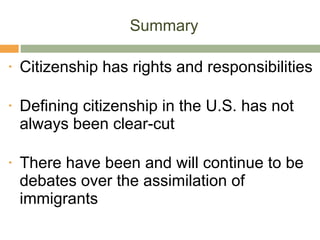 Summary Citizenship has rights and responsibilities Defining citizenship in the U.S. has not always been clear-cut There have been and will continue to be debates over the assimilation of immigrants  
