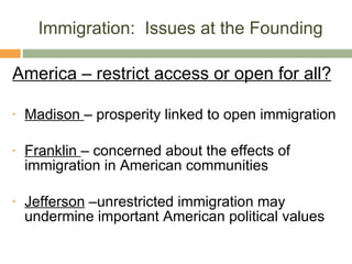 Immigration:  Issues at the Founding America – restrict access or open for all? Madison  – prosperity linked to open immigration Franklin  – concerned about the effects of immigration in American communities Jefferson  –unrestricted immigration may undermine important American political values 