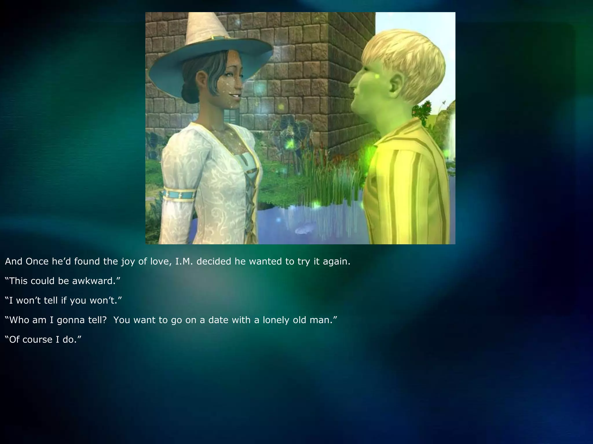And Once he’d found the joy of love, I.M. decided he wanted to try it again.  “This could be awkward.”“I won’t tell if you won’t.”“Who am I gonna tell?  You want to go on a date with a lonely old man.”“Of course I do.”