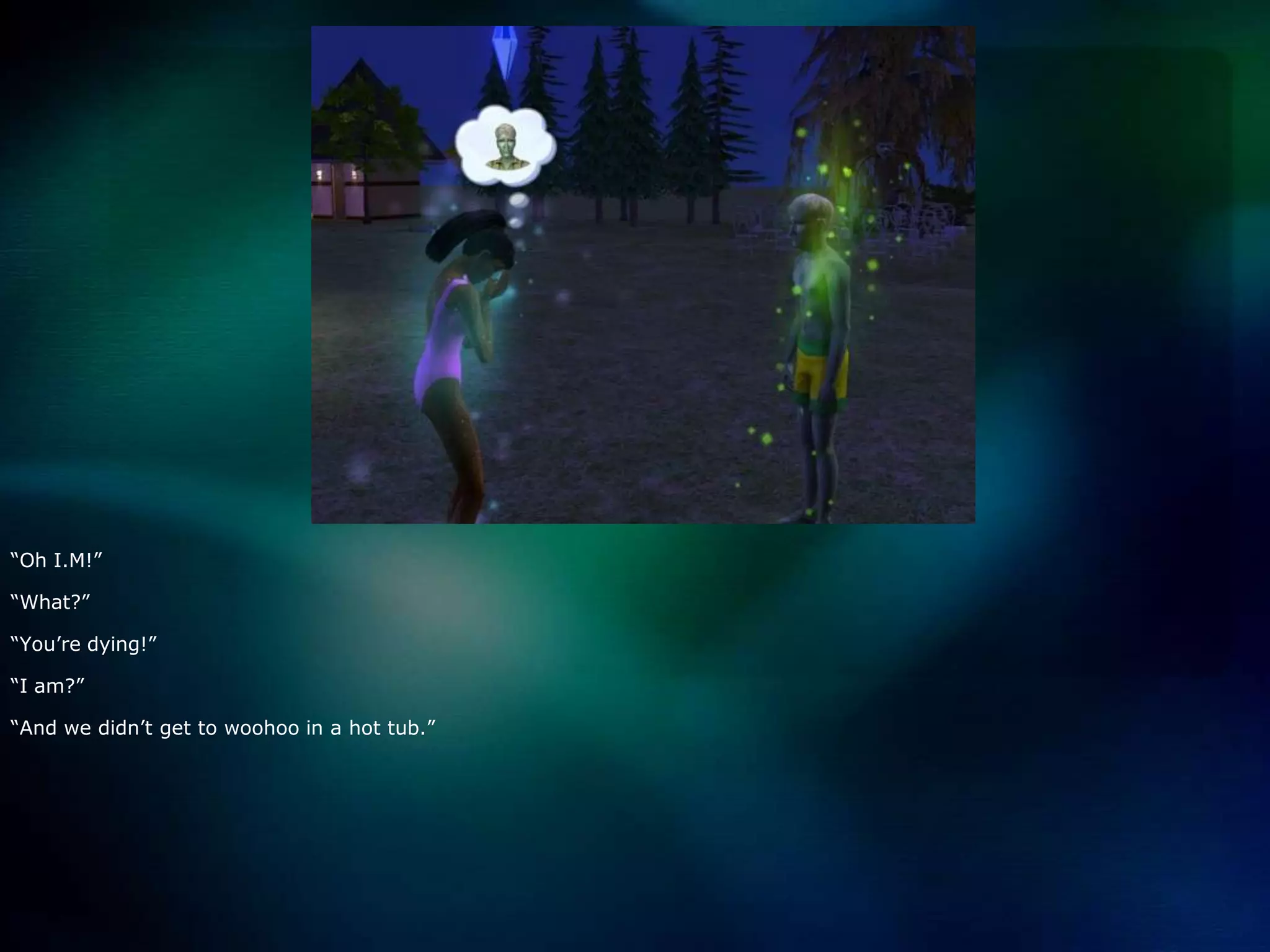 “Oh I.M!”“What?”“You’re dying!”“I am?”“And we didn’t get to woohoo in a hot tub.”