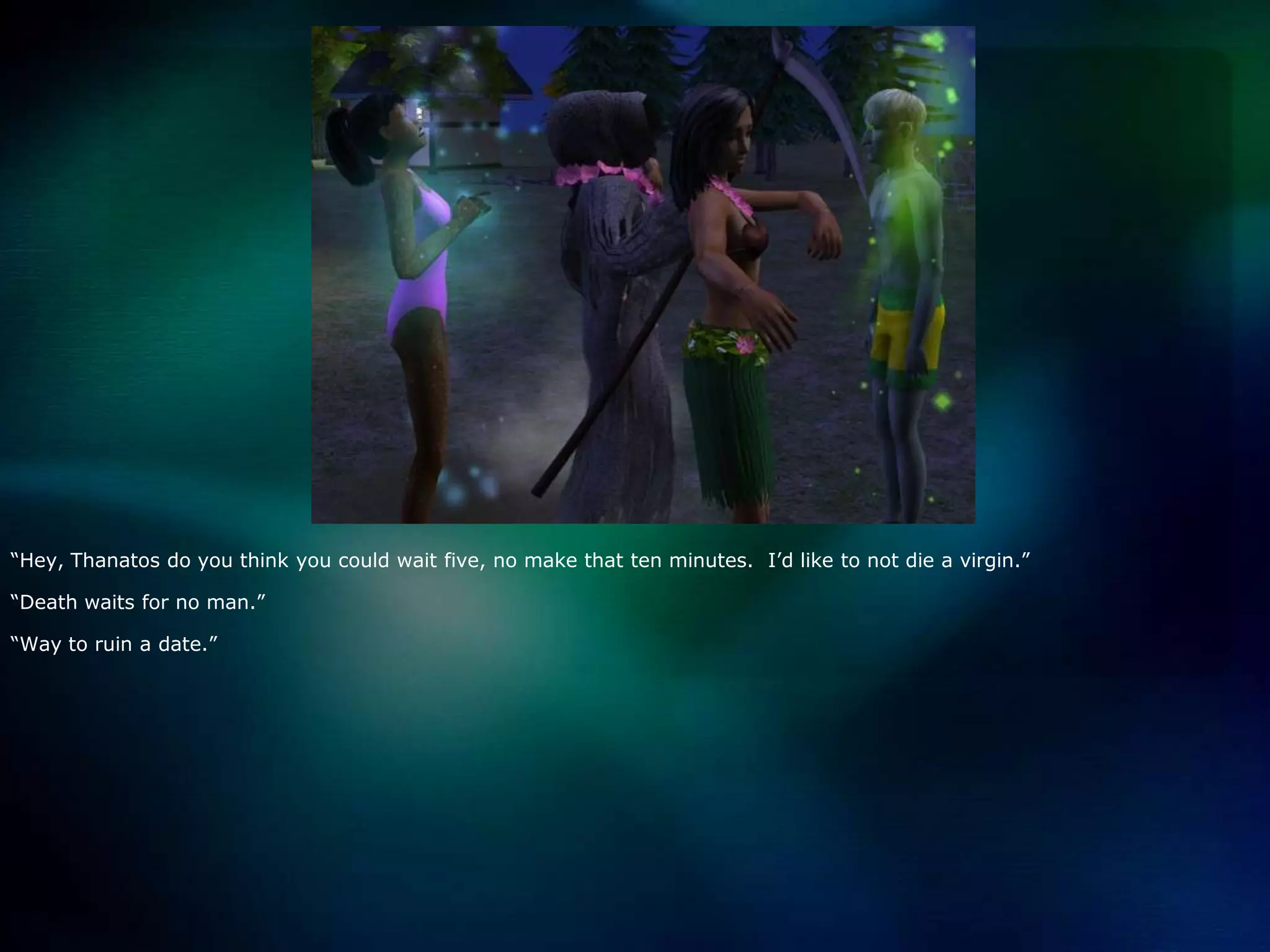 “Hey, Thanatosdo you think you could wait five, no make that ten minutes.  I’d like to not die a virgin.”“Death waits for no man.”“Way to ruin a date.”