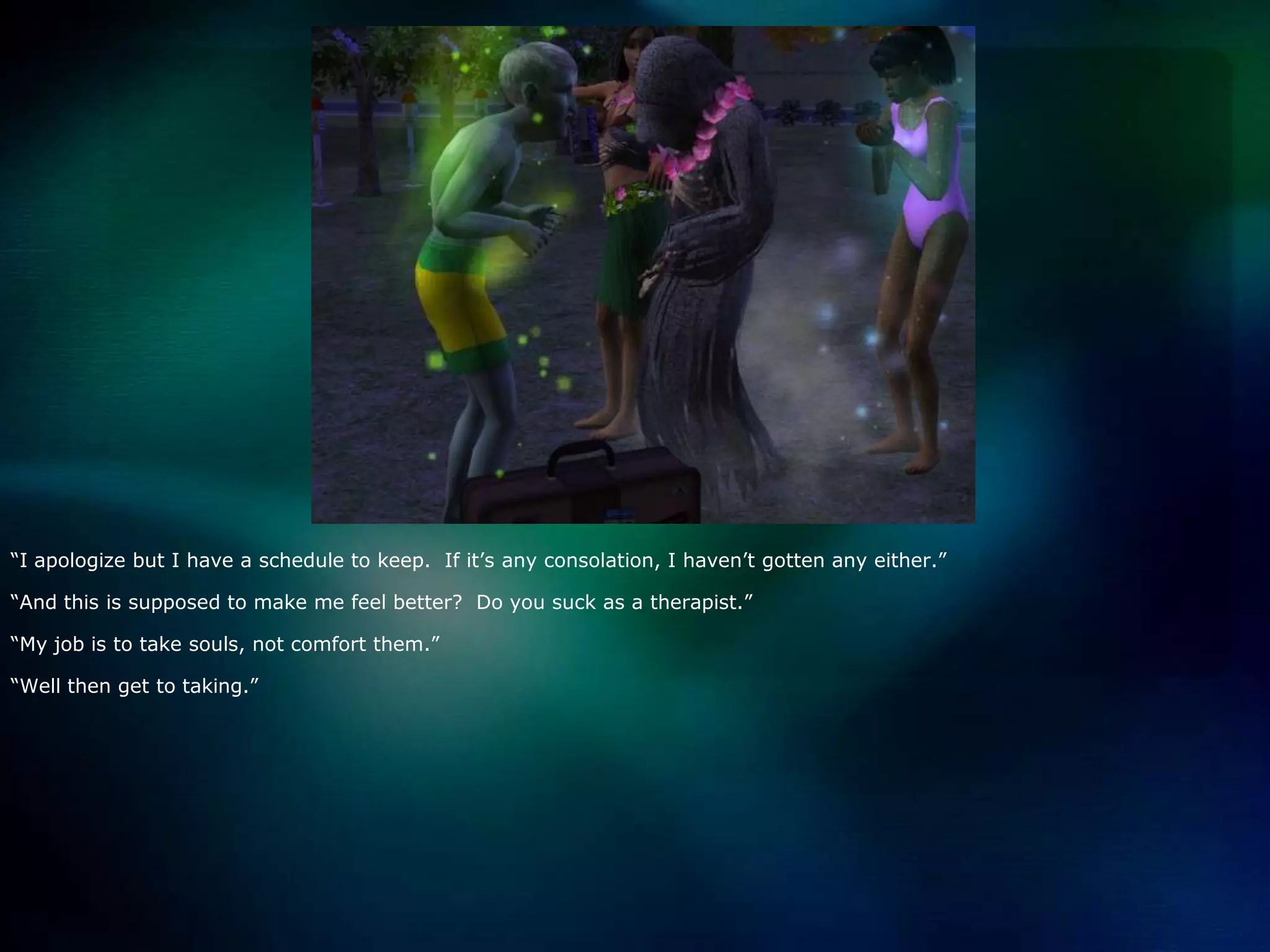 “I apologize but I have a schedule to keep.  If it’s any consolation, I haven’t gotten any either.”“And this is supposed to make me feel better?  Do you suck as a therapist.”“My job is to take souls, not comfort them.”“Well then get to taking.”