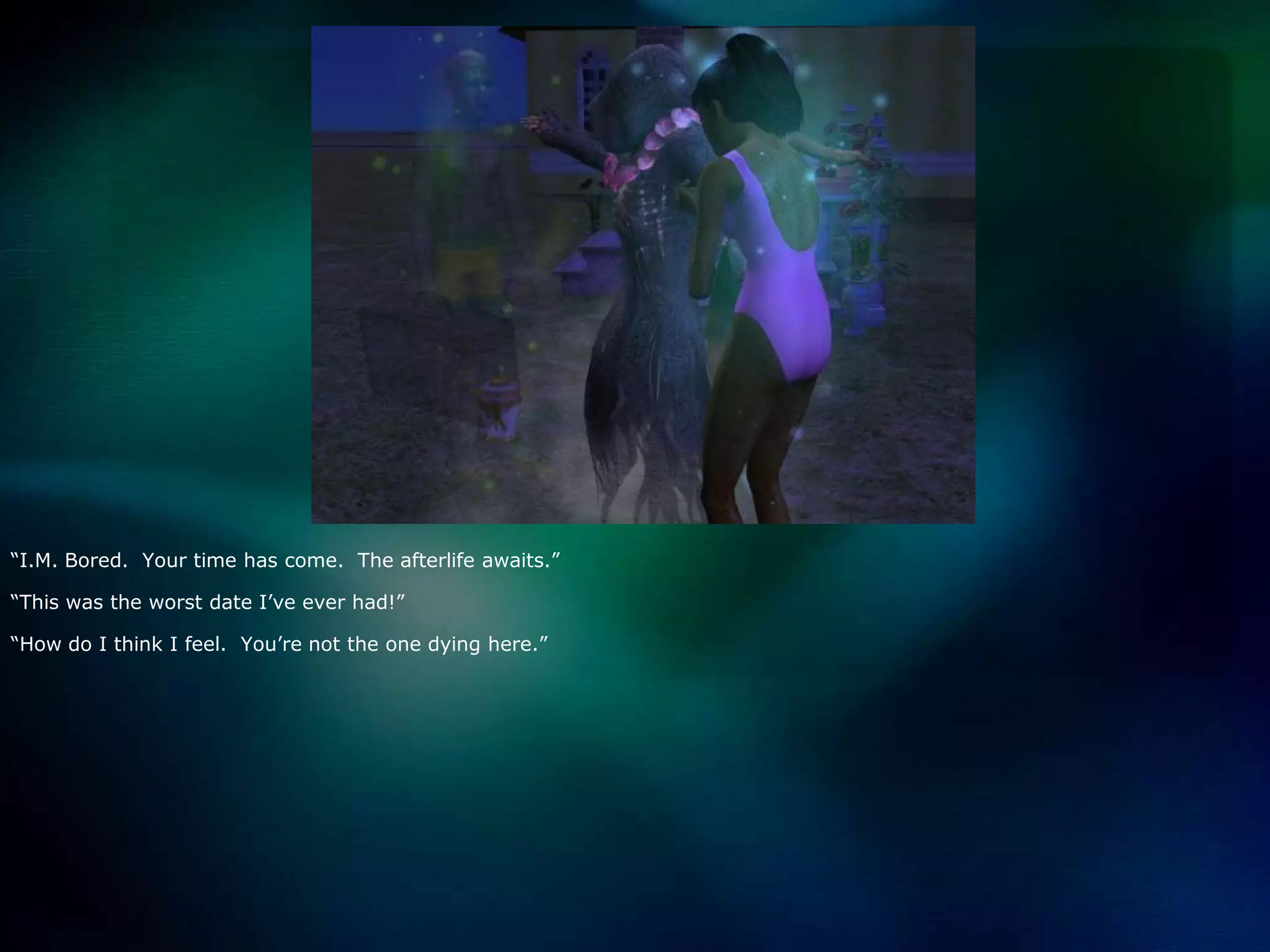 “I.M. Bored.  Your time has come.  The afterlife awaits.”“This was the worst date I’ve ever had!”“How do I think I feel.  You’re not the one dying here.”