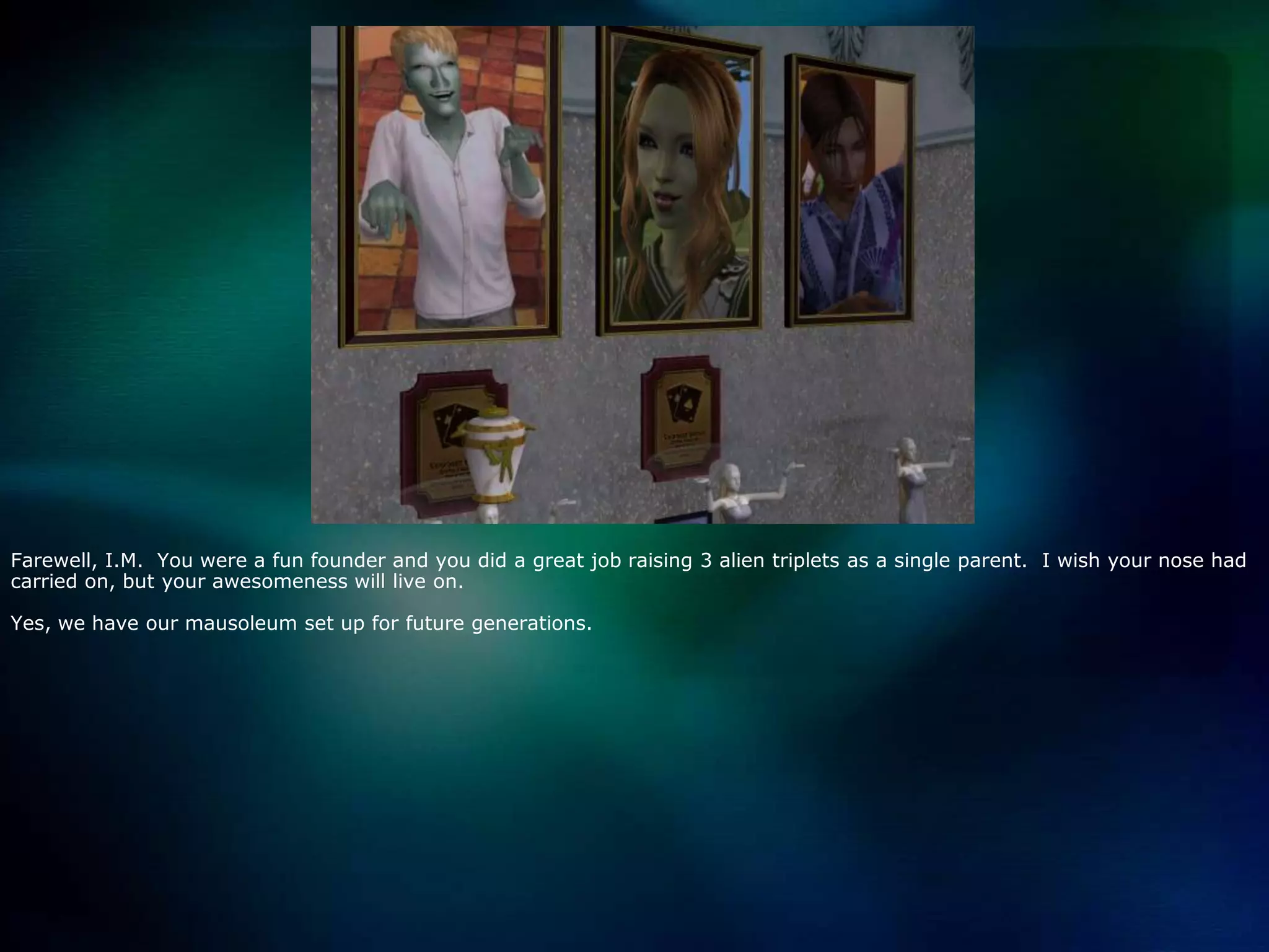 Farewell, I.M.  You were a fun founder and you did a great job raising 3 alien triplets as a single parent.  I wish your nose had carried on, but your awesomeness will live on.  Yes, we have our mausoleum set up for future generations.  