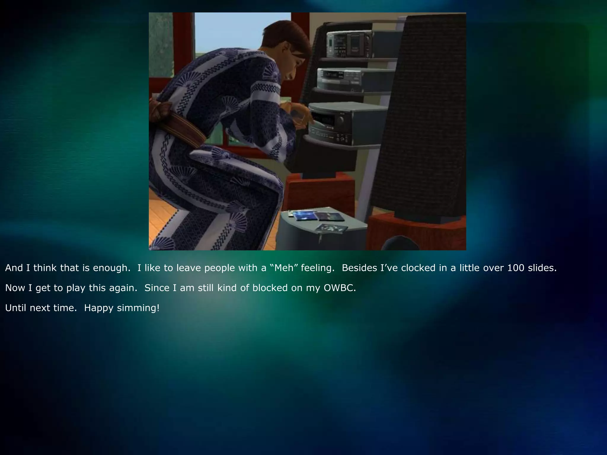 And I think that is enough.  I like to leave people with a “Meh” feeling.  Besides I’ve clocked in a little over 100 slides.  Now I get to play this again.  Since I am still kind of blocked on my OWBC.Until next time.  Happy simming!