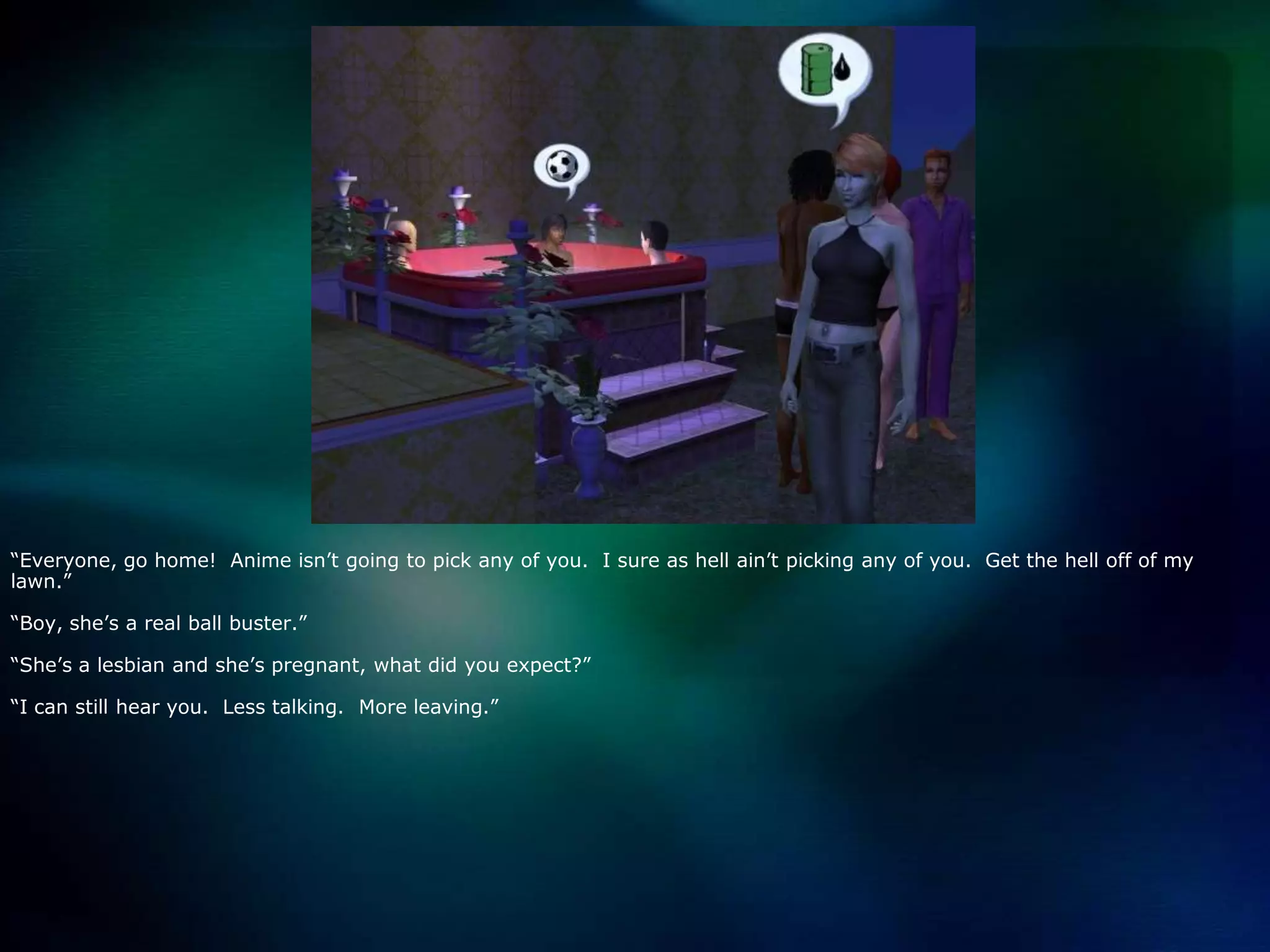 “Everyone, go home!  Anime isn’t going to pick any of you.  I sure as hell ain’t picking any of you.  Get the hell off of my lawn.”“Boy, she’s a real ball buster.”“She’s a lesbian and she’s pregnant, what did you expect?”“I can still hear you.  Less talking.  More leaving.”