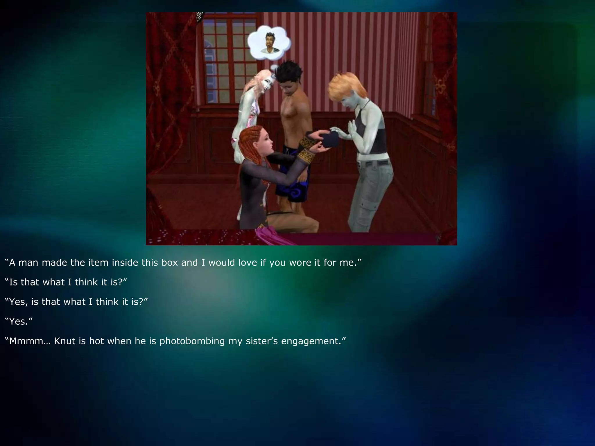 “A man made the item inside this box and I would love if you wore it for me.”“Is that what I think it is?”“Yes, is that what I think it is?”“Yes.”“Mmmm… Knut is hot when he is photobombing my sister’s engagement.”