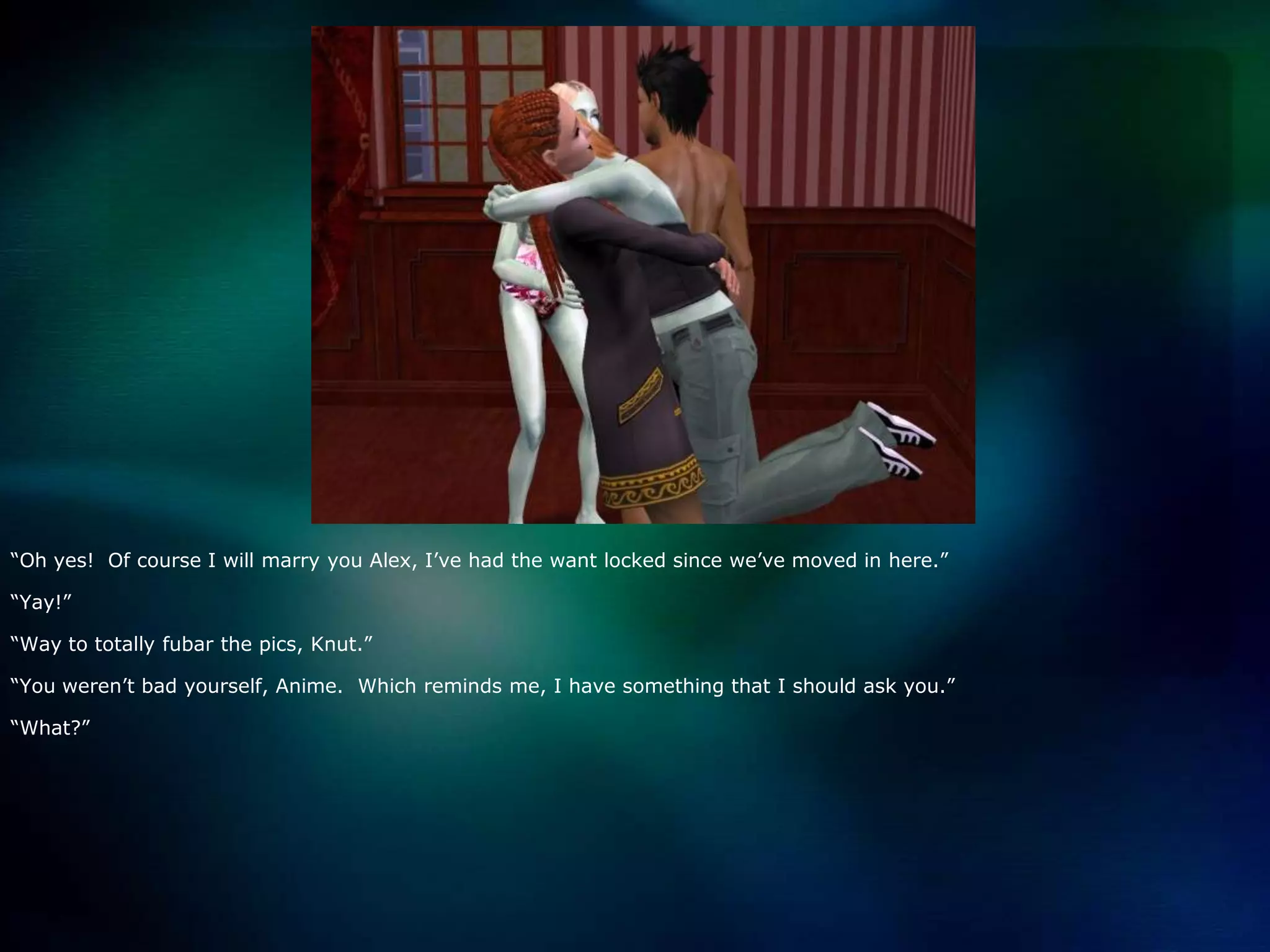 “Oh yes!  Of course I will marry you Alex, I’ve had the want locked since we’ve moved in here.”“Yay!”“Way to totally fubar the pics, Knut.”“You weren’t bad yourself, Anime.  Which reminds me, I have something that I should ask you.”“What?”