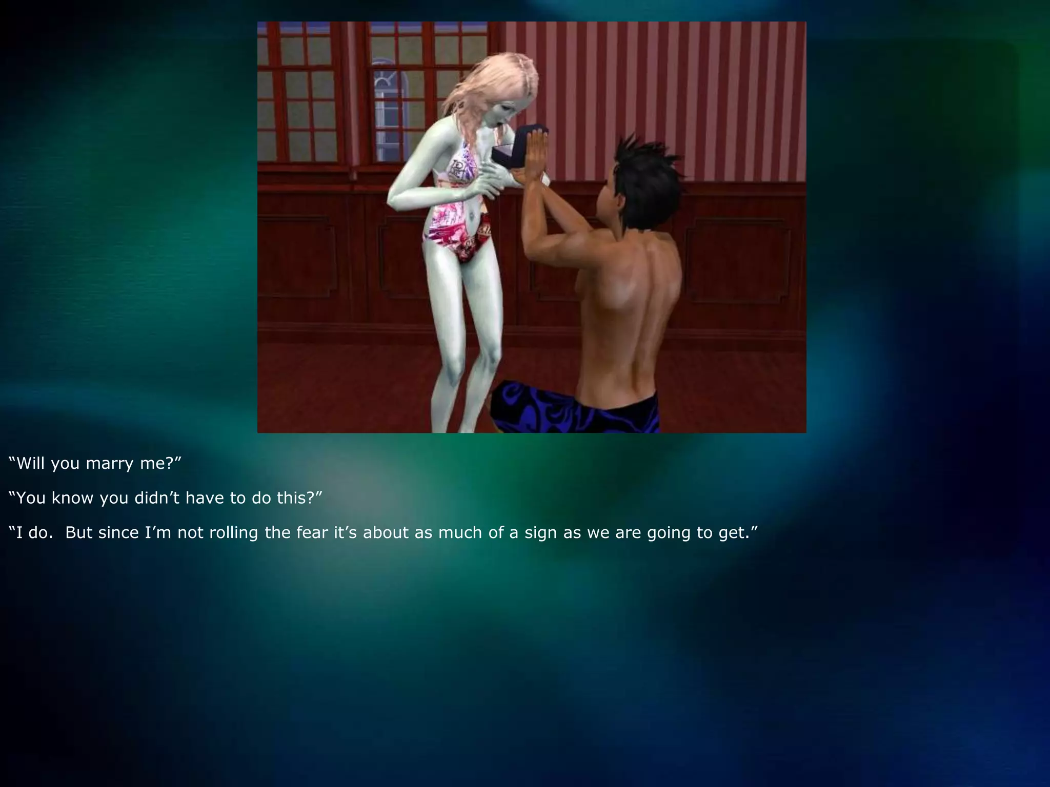 “Will you marry me?”“You know you didn’t have to do this?”“I do.  But since I’m not rolling the fear it’s about as much of a sign as we are going to get.”