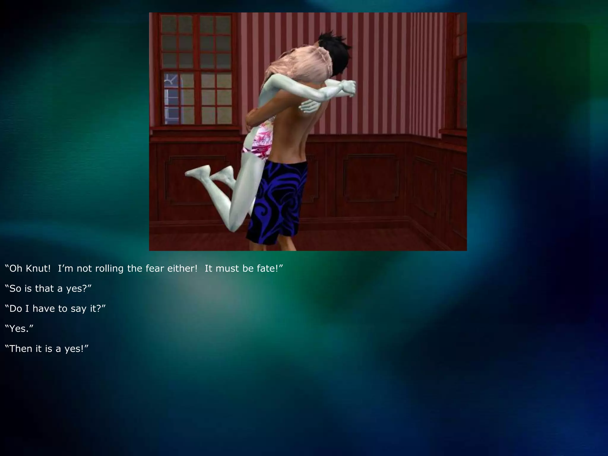 “Oh Knut!  I’m not rolling the fear either!  It must be fate!”“So is that a yes?”“Do I have to say it?”“Yes.”“Then it is a yes!”