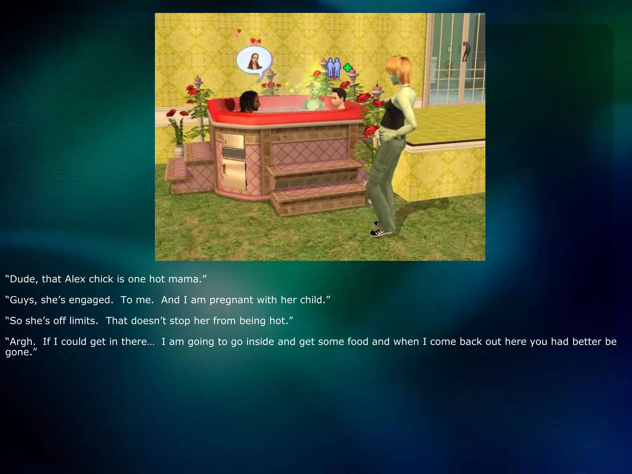 “Dude, that Alex chick is one hot mama.”“Guys, she’s engaged.  To me.  And I am pregnant with her child.”“So she’s off limits.  That doesn’t stop her from being hot.”“Argh.  If I could get in there…  I am going to go inside and get some food and when I come back out here you had better be gone.”
