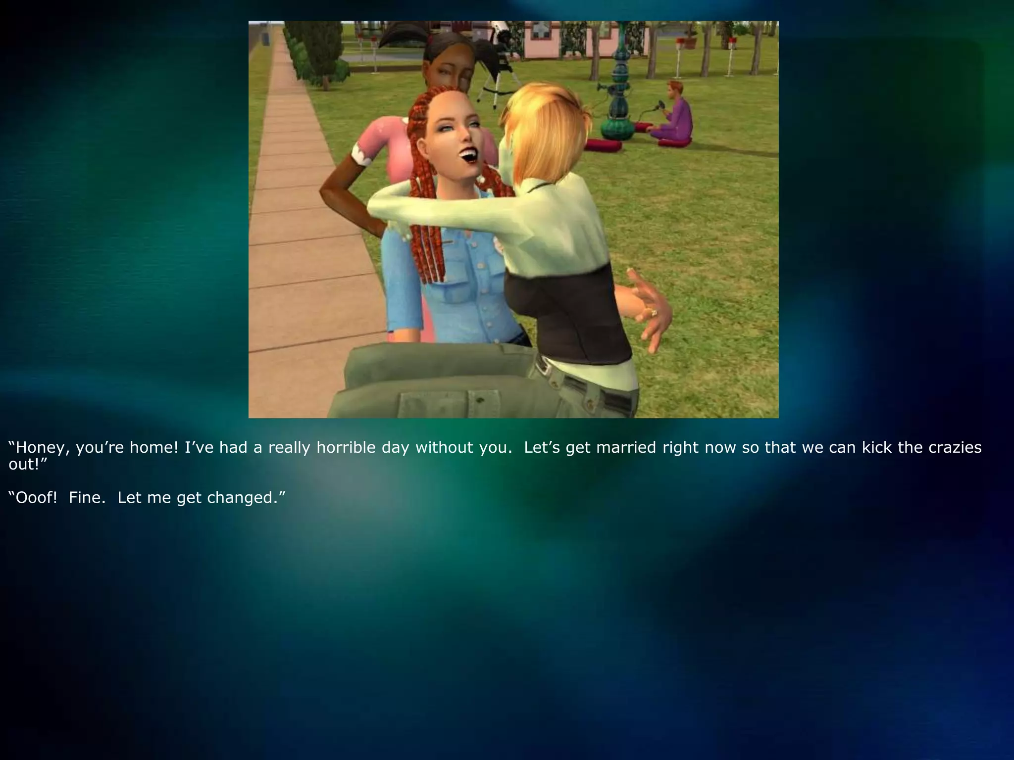 “Honey, you’re home! I’ve had a really horrible day without you.  Let’s get married right now so that we can kick the crazies out!”“Ooof!  Fine.  Let me get changed.”