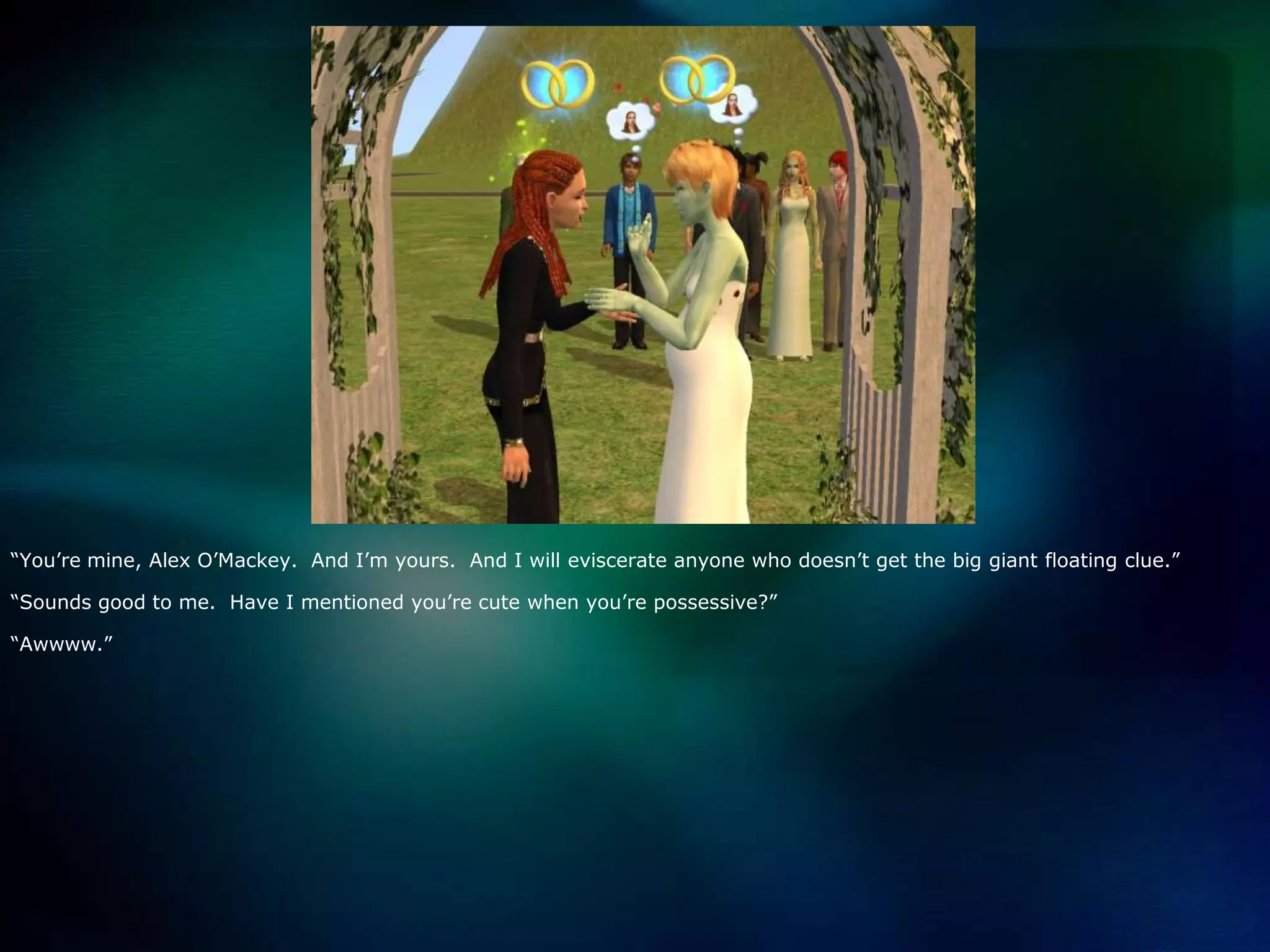 “You’re mine, Alex O’Mackey.  And I’m yours.  And I will eviscerate anyone who doesn’t get the big giant floating clue.”“Sounds good to me.  Have I mentioned you’re cute when you’re possessive?”“Awwww.”