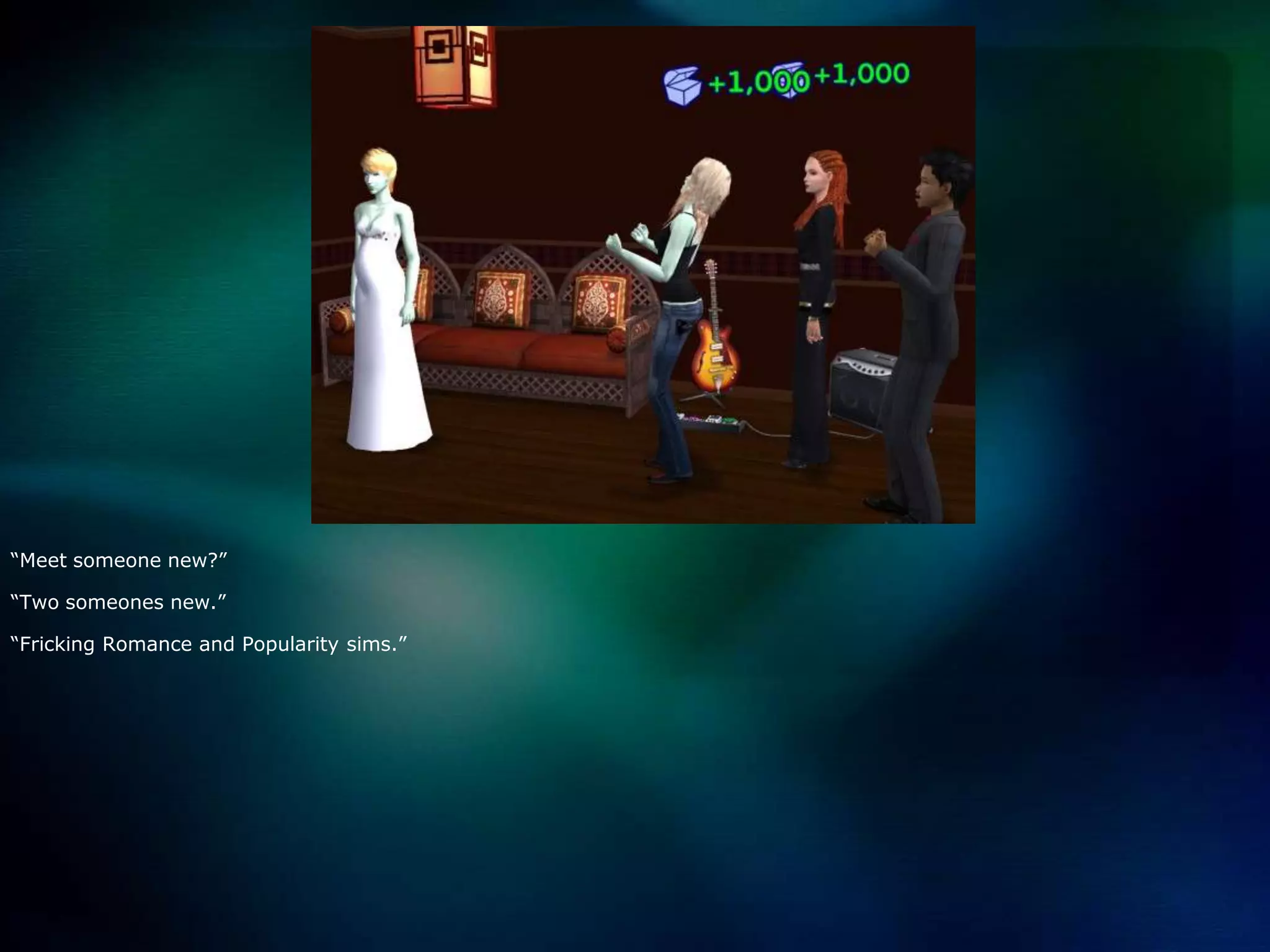 “Meet someone new?”“Two someones new.”“Fricking Romance and Popularity sims.”