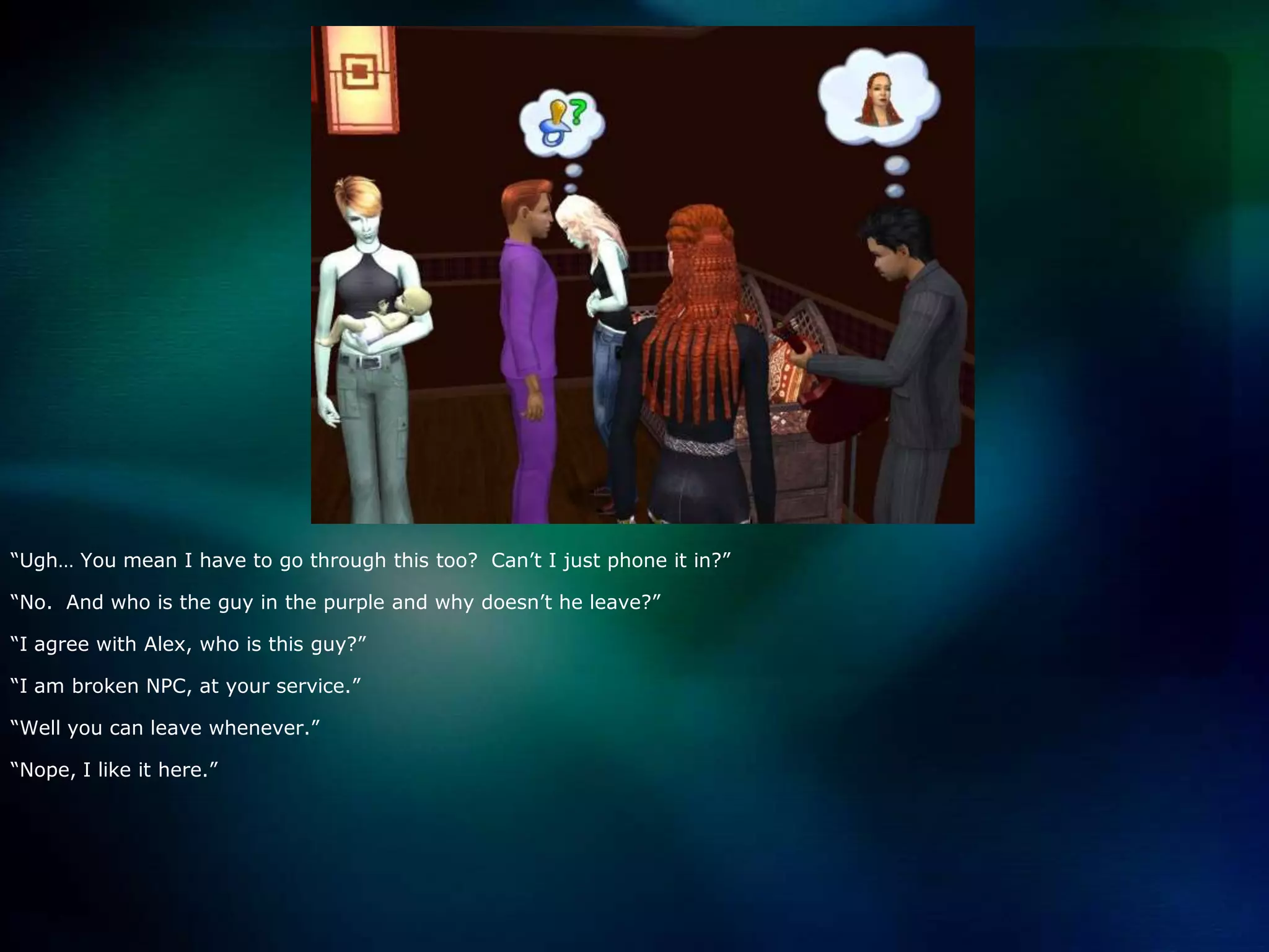 “Ugh… You mean I have to go through this too?  Can’t I just phone it in?”“No.  And who is the guy in the purple and why doesn’t he leave?”“I agree with Alex, who is this guy?”“I am broken NPC, at your service.”“Well you can leave whenever.”“Nope, I like it here.”