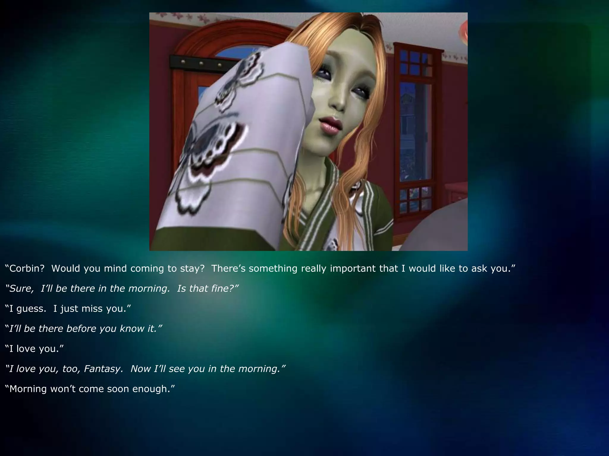 “Corbin?  Would you mind coming to stay?  There’s something really important that I would like to ask you.”“Sure,  I’ll be there in the morning.  Is that fine?”“I guess.  I just miss you.”“I’ll be there before you know it.”“I love you.”“I love you, too, Fantasy.  Now I’ll see you in the morning.”“Morning won’t come soon enough.”