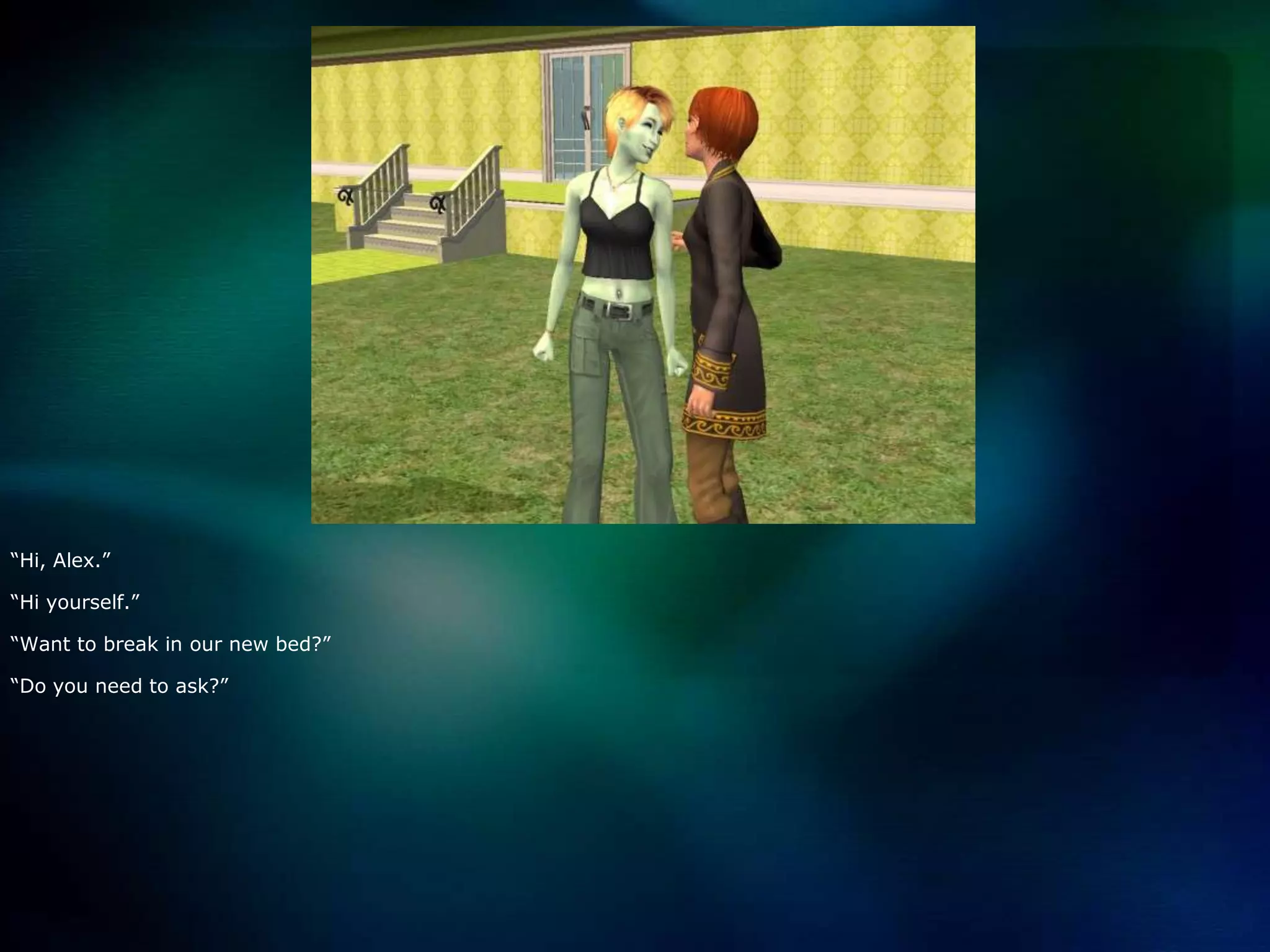 “Hi, Alex.”“Hi yourself.”“Want to break in our new bed?”“Do you need to ask?”