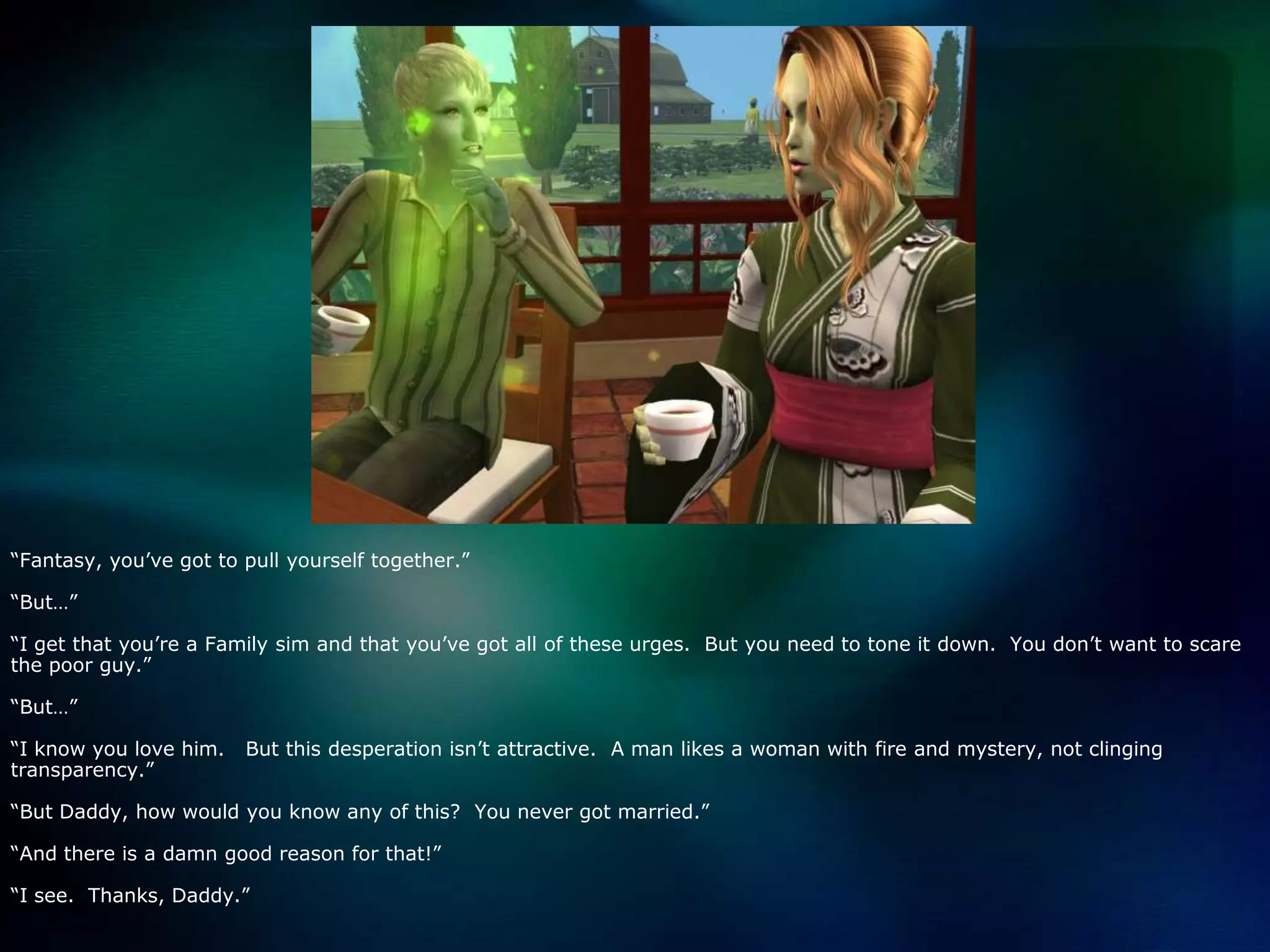 “Fantasy, you’ve got to pull yourself together.”“But…”“I get that you’re a Family sim and that you’ve got all of these urges.  But you need to tone it down.  You don’t want to scare the poor guy.”“But…”“I know you love him.   But this desperation isn’t attractive.  A man likes a woman with fire and mystery, not clinging transparency.”“But Daddy, how would you know any of this?  You never got married.”“And there is a damn good reason for that!”“I see.  Thanks, Daddy.”