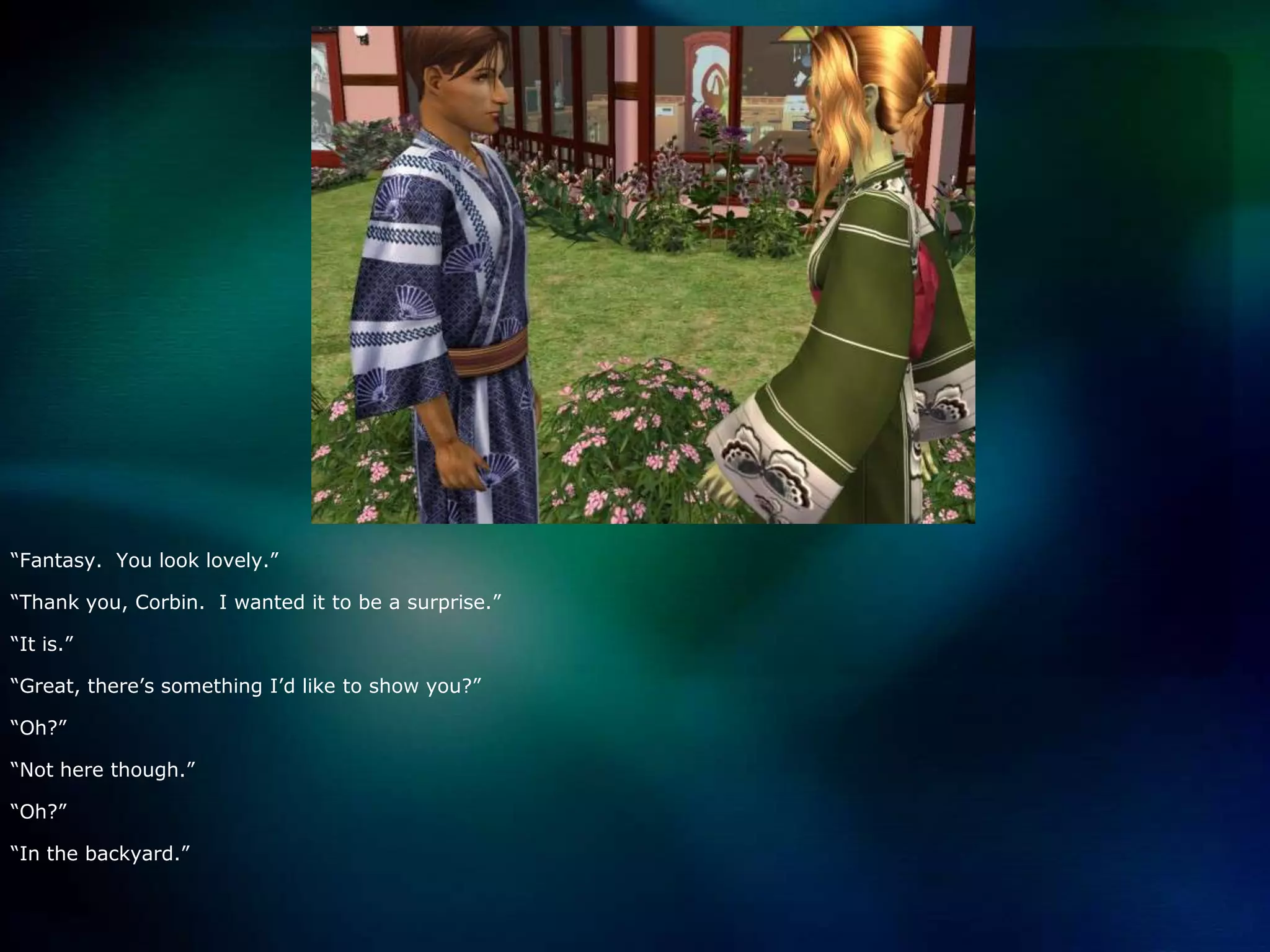 “Fantasy.  You look lovely.”“Thank you, Corbin.  I wanted it to be a surprise.”“It is.”“Great, there’s something I’d like to show you?”“Oh?”“Not here though.”“Oh?”“In the backyard.”