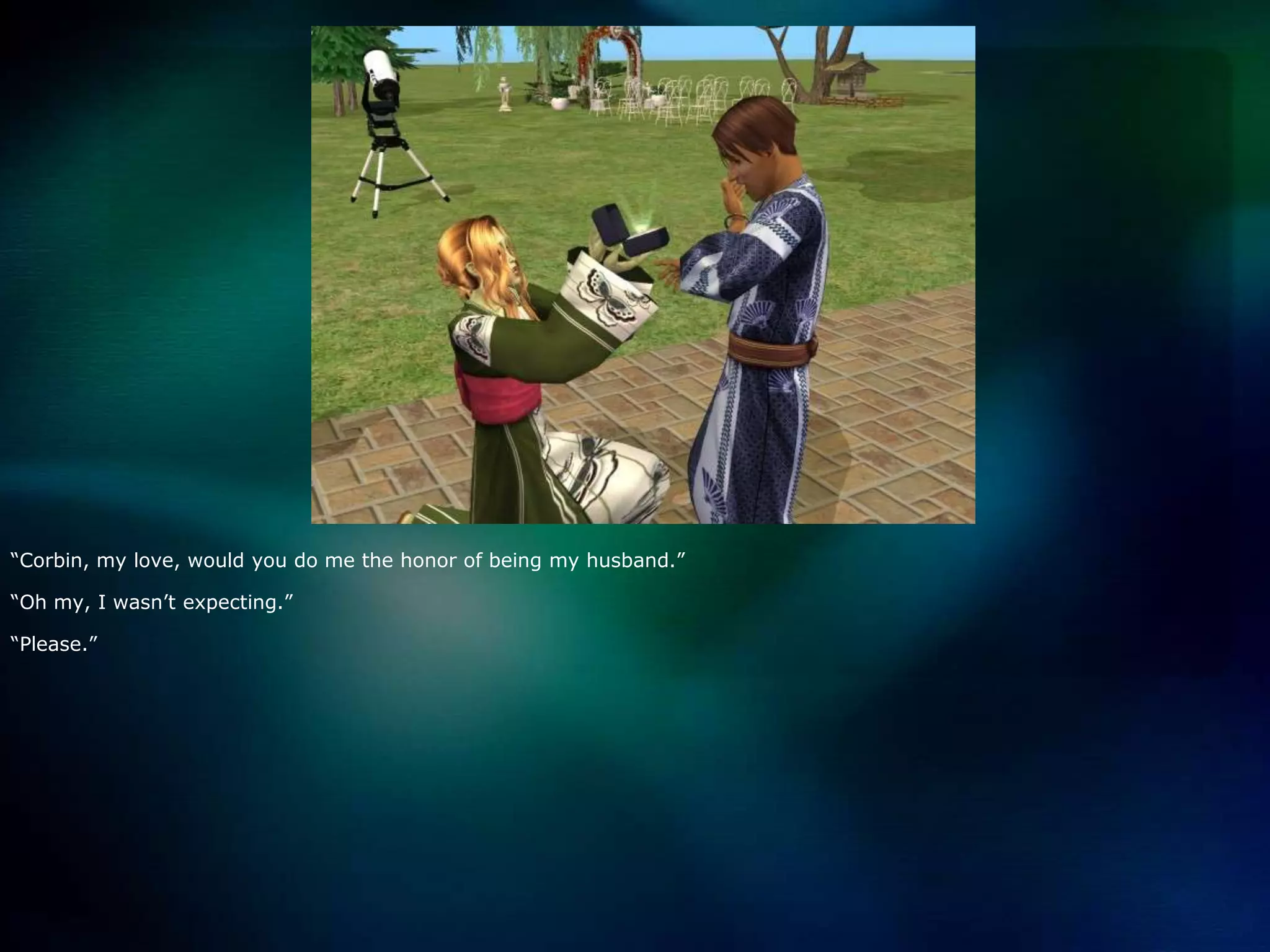 “Corbin, my love, would you do me the honor of being my husband.”“Oh my, I wasn’t expecting.”“Please.”