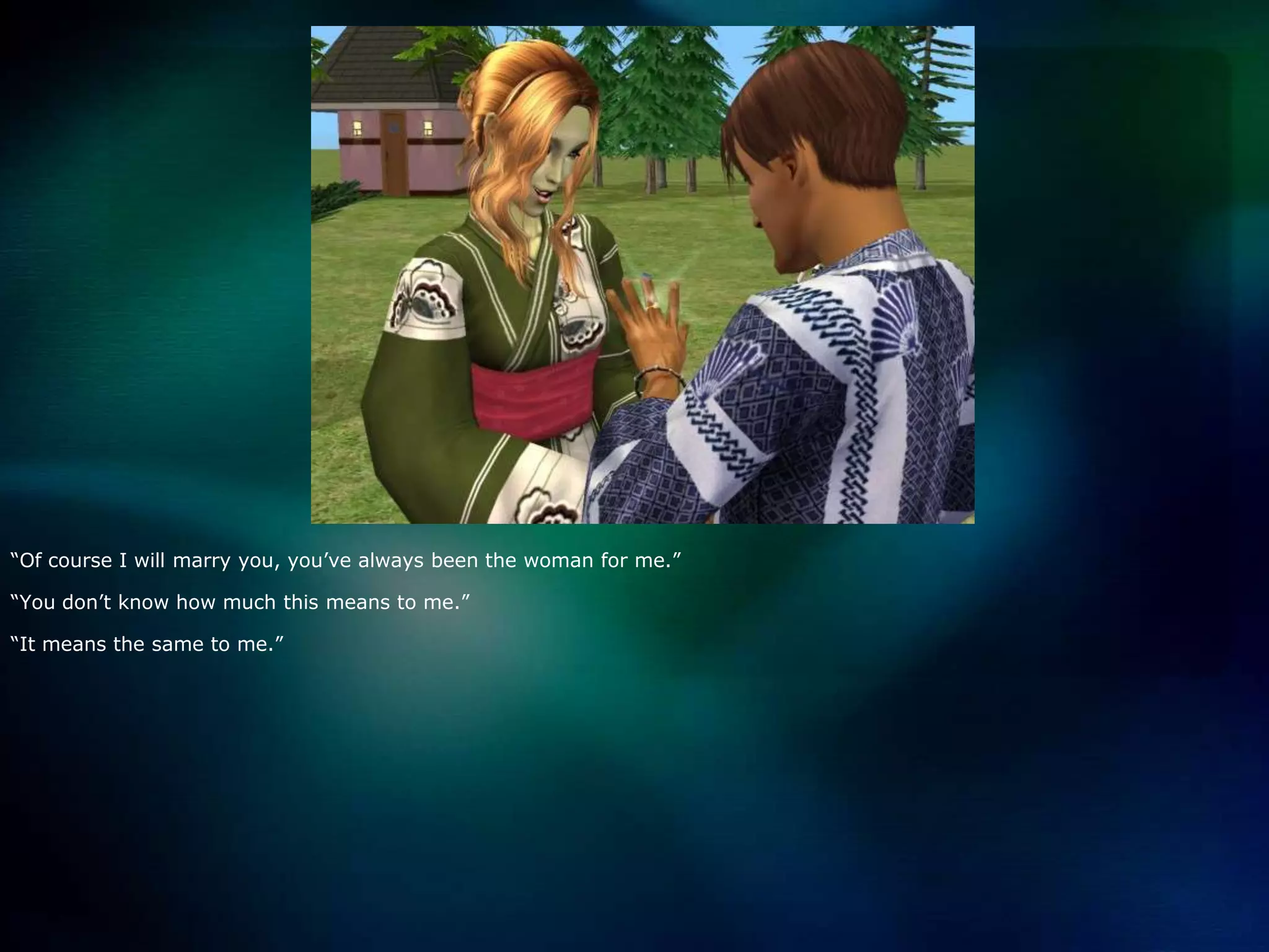 “Of course I will marry you, you’ve always been the woman for me.”“You don’t know how much this means to me.”“It means the same to me.”