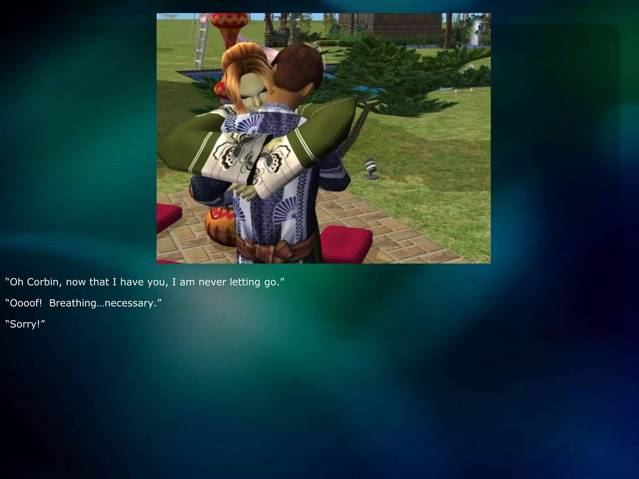 “Oh Corbin, now that I have you, I am never letting go.”“Oooof!  Breathing…necessary.”“Sorry!”