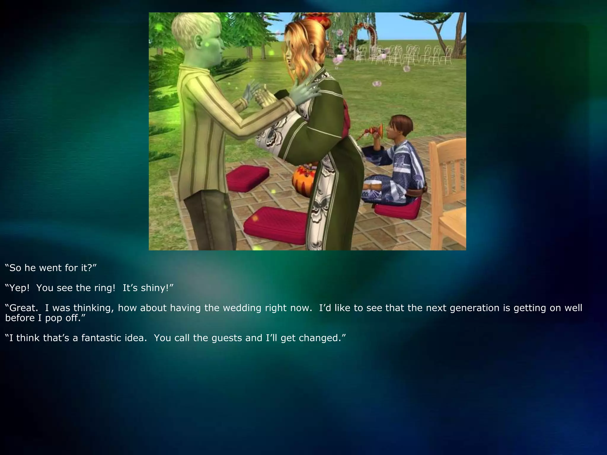 “So he went for it?”“Yep!  You see the ring!  It’s shiny!”“Great.  I was thinking, how about having the wedding right now.  I’d like to see that the next generation is getting on well before I pop off.”“I think that’s a fantastic idea.  You call the guests and I’ll get changed.”