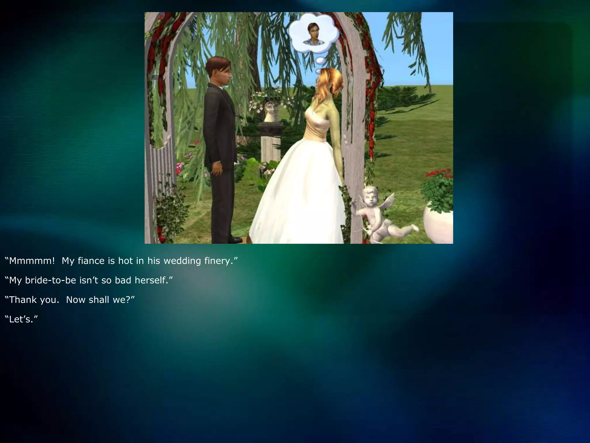 “Mmmmm!  My fiance is hot in his wedding finery.”“My bride-to-be isn’t so bad herself.”“Thank you.  Now shall we?”“Let’s.”