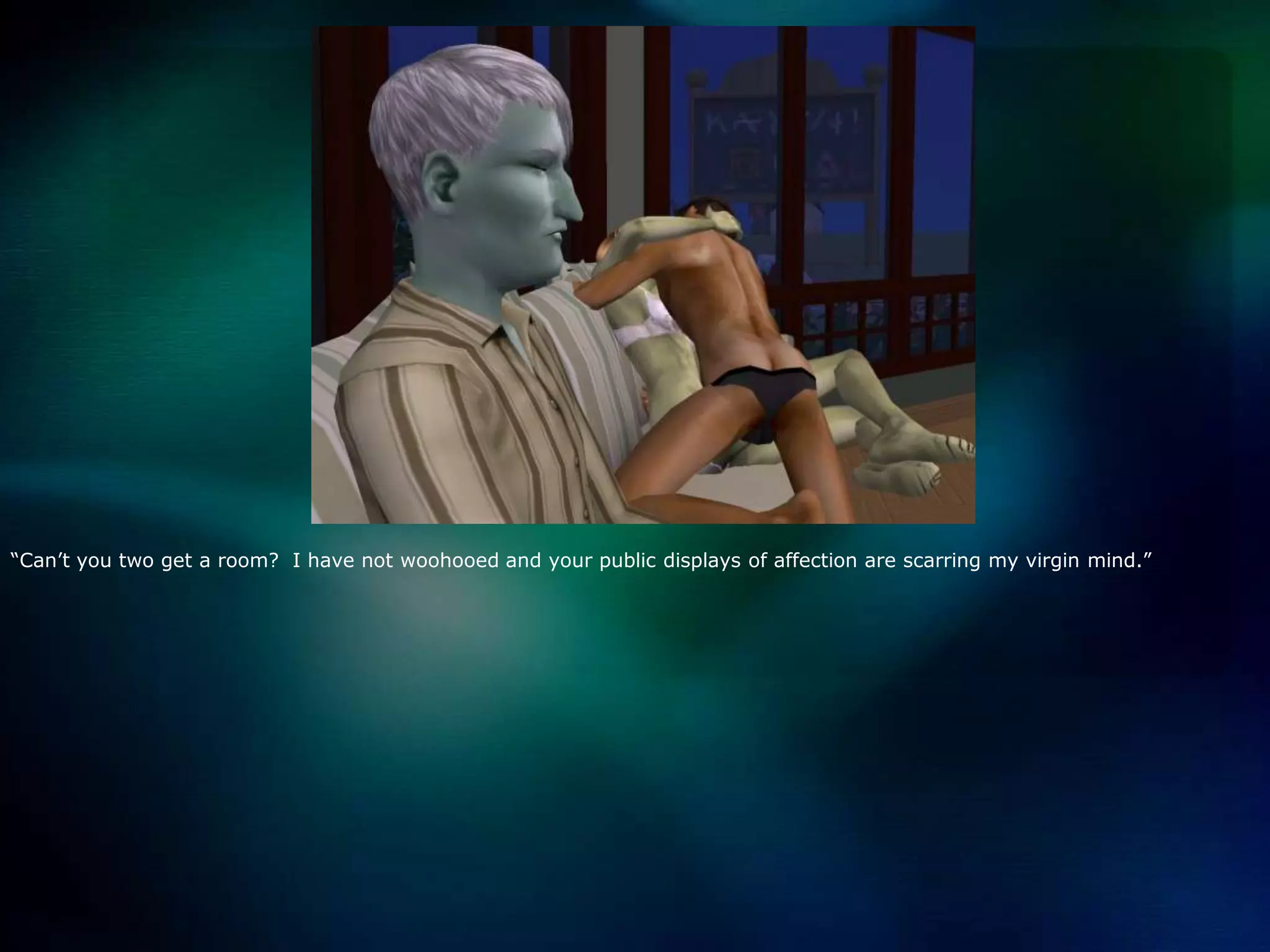 “Can’t you two get a room?  I have not woohooed and your public displays of affection are scarring my virgin mind.”