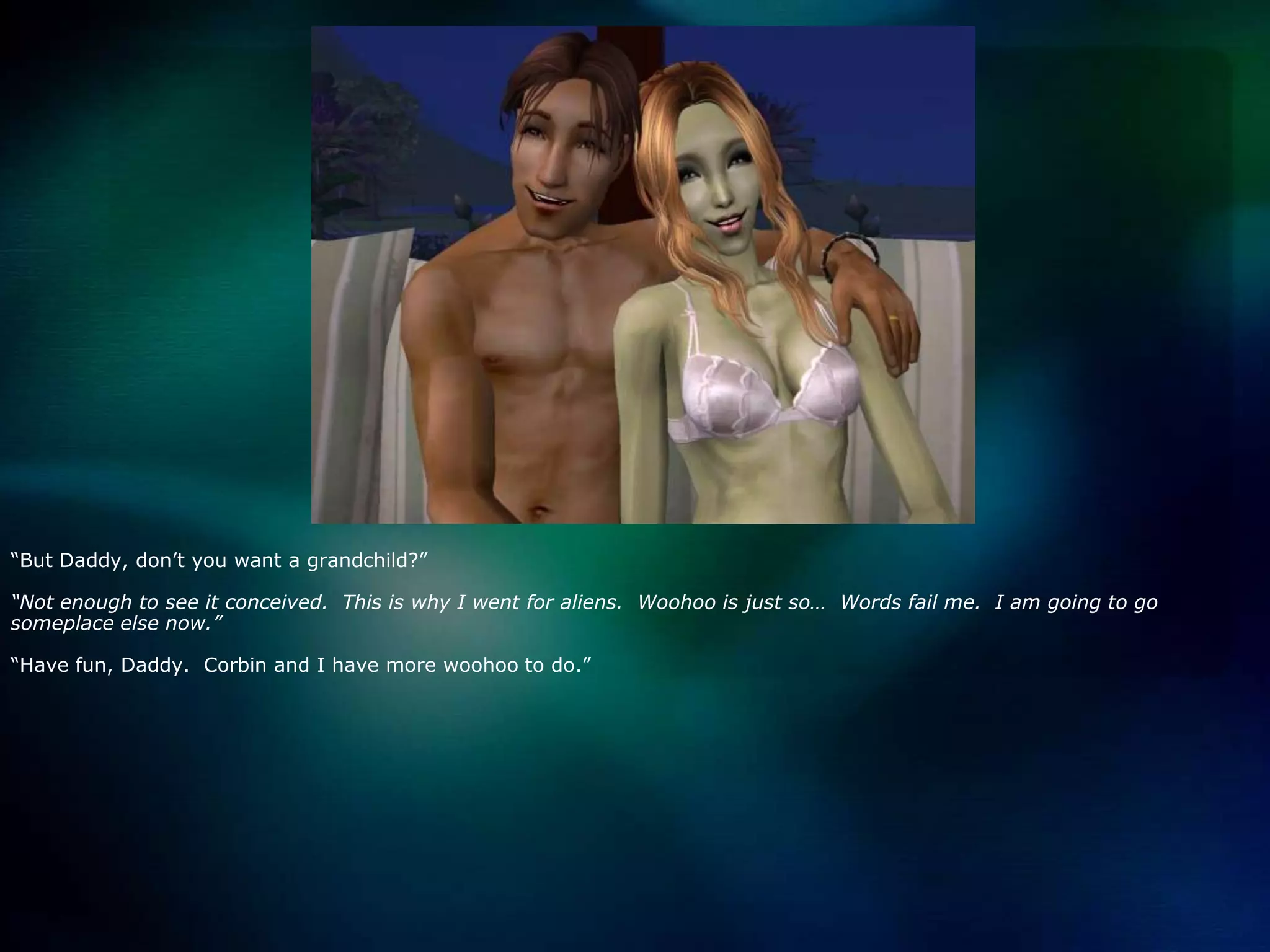 “But Daddy, don’t you want a grandchild?”“Not enough to see it conceived.  This is why I went for aliens.  Woohoo is just so…  Words fail me.  I am going to go someplace else now.”“Have fun, Daddy.  Corbin and I have more woohoo to do.”