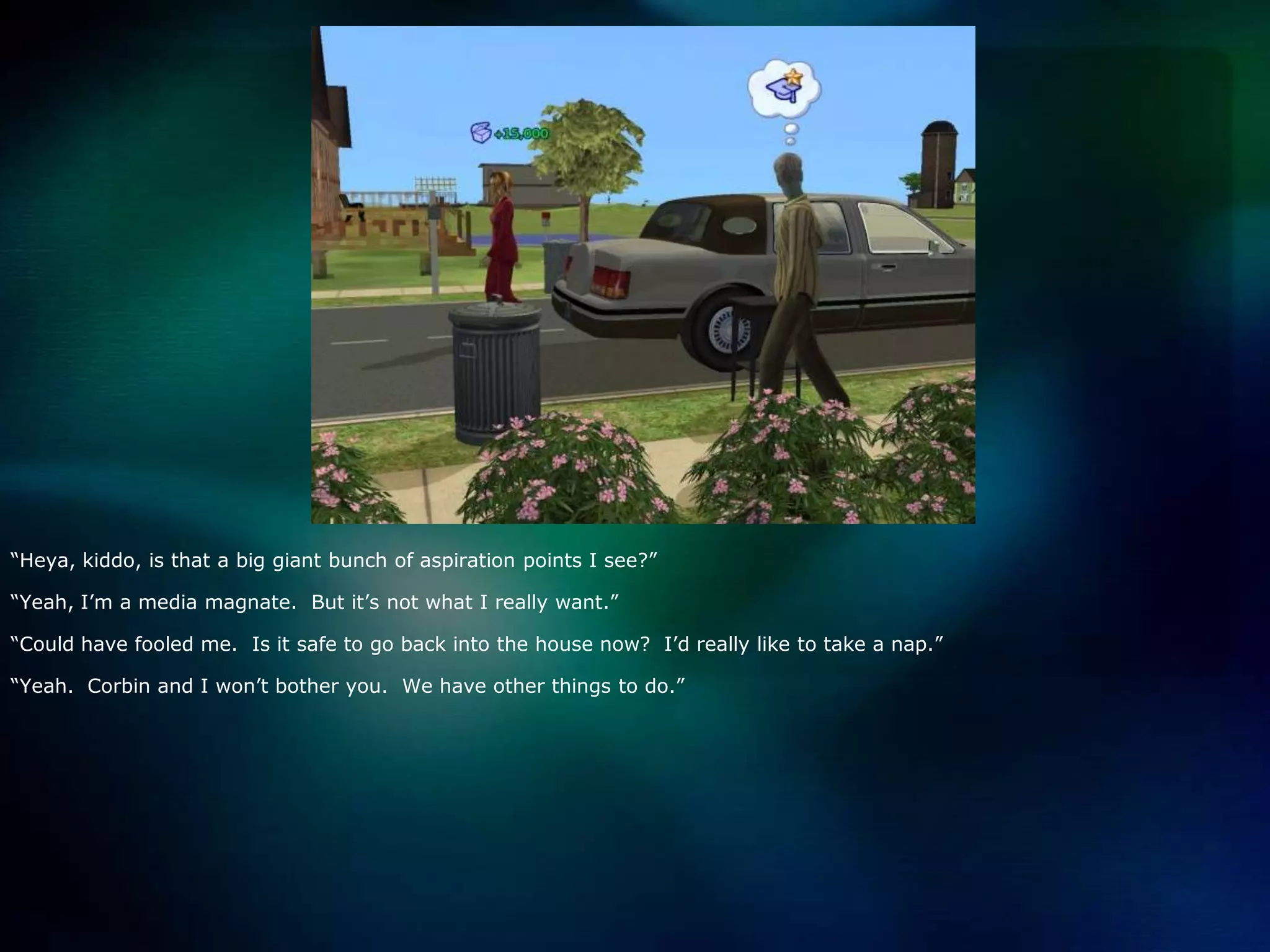 “Heya, kiddo, is that a big giant bunch of aspiration points I see?”“Yeah, I’m a media magnate.  But it’s not what I really want.”“Could have fooled me.  Is it safe to go back into the house now?  I’d really like to take a nap.”“Yeah.  Corbin and I won’t bother you.  We have other things to do.”