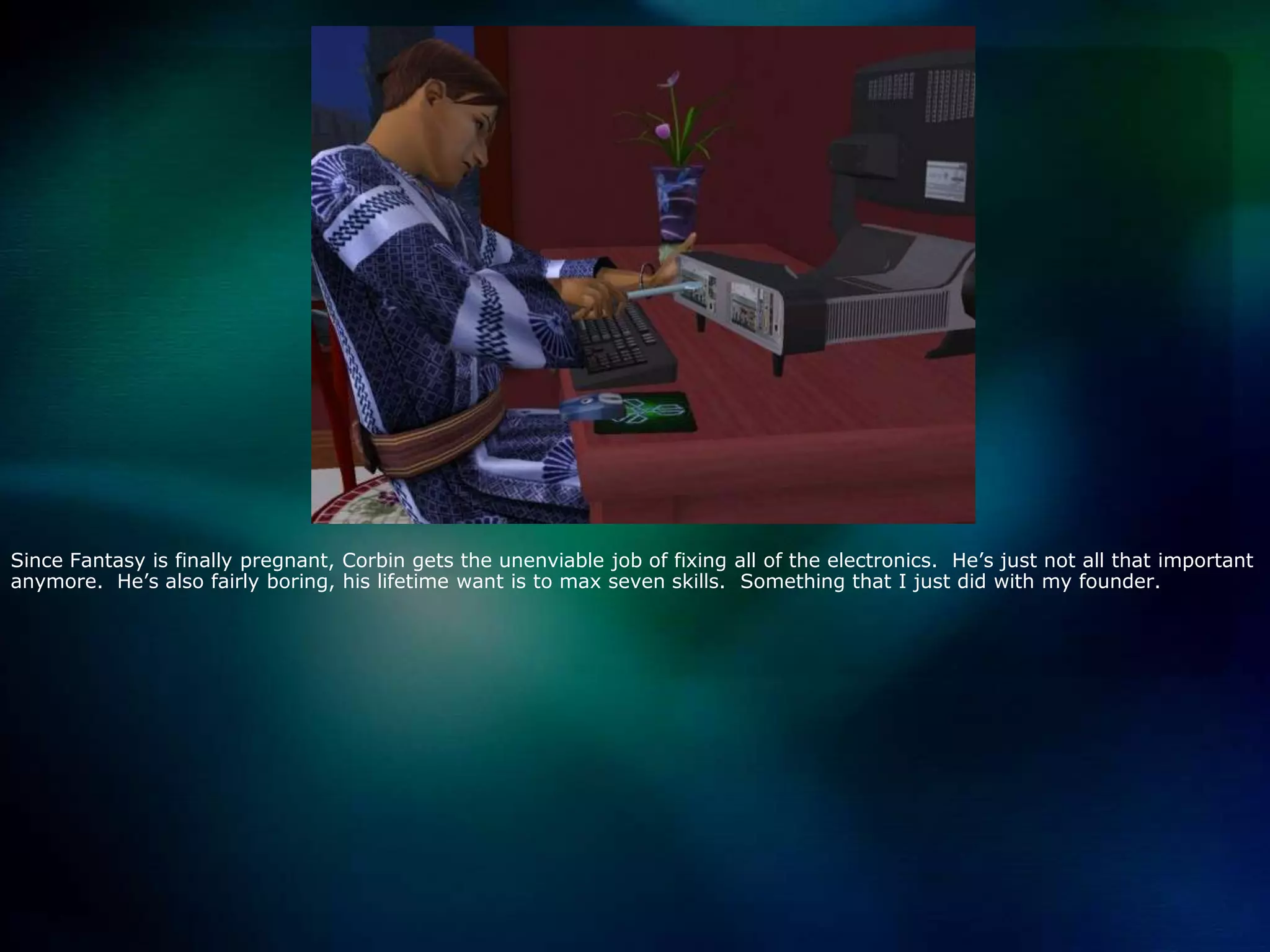 Since Fantasy is finally pregnant, Corbin gets the unenviable job of fixing all of the electronics.  He’s just not all that important anymore.  He’s also fairly boring, his lifetime want is to max seven skills.  Something that I just did with my founder.  