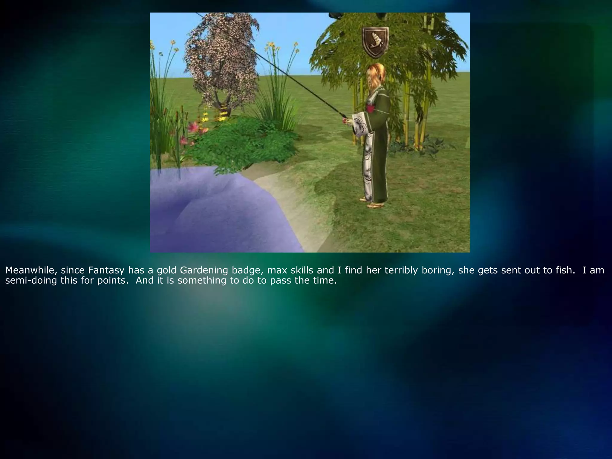 Meanwhile, since Fantasy has a gold Gardening badge, max skills and I find her terribly boring, she gets sent out to fish.  I am semi-doing this for points.  And it is something to do to pass the time.  